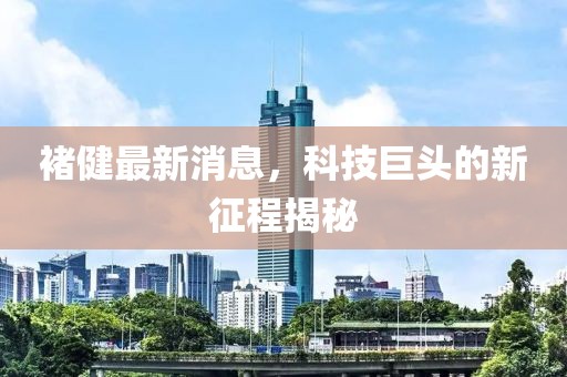 褚健最新消息，科技巨頭的新征程揭秘