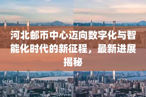 河北郵幣中心邁向數(shù)字化與智能化時代的新征程，最新進展揭秘