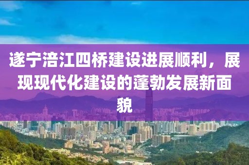 遂寧涪江四橋建設(shè)進(jìn)展順利，展現(xiàn)現(xiàn)代化建設(shè)的蓬勃發(fā)展新面貌