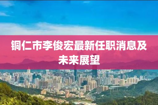 銅仁市李俊宏最新任職消息及未來展望