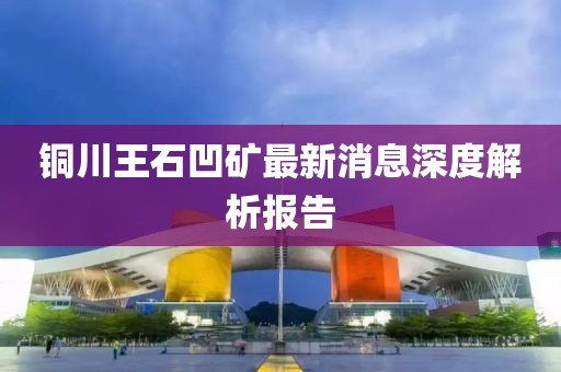 銅川王石凹礦最新消息深度解析報(bào)告
