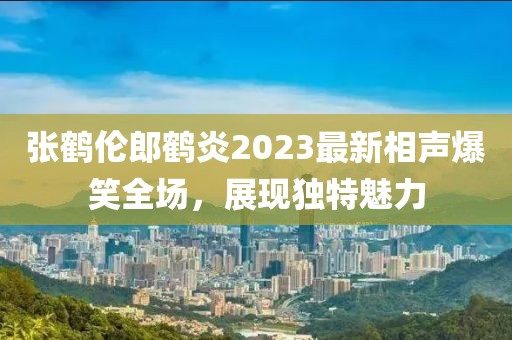 張鶴倫郎鶴炎2023最新相聲爆笑全場，展現(xiàn)獨特魅力