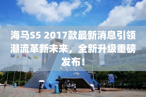 海馬S5 2017款最新消息引領(lǐng)潮流革新未來，全新升級(jí)重磅發(fā)布！