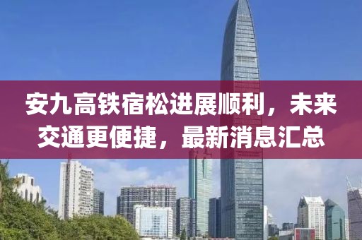 安九高鐵宿松進展順利，未來交通更便捷，最新消息匯總