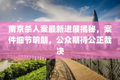 南京殺人案最新進(jìn)展揭秘，案件細(xì)節(jié)明朗，公眾期待公正裁決
