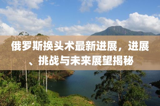俄羅斯換頭術(shù)最新進(jìn)展，進(jìn)展、挑戰(zhàn)與未來展望揭秘