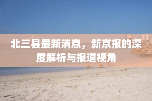北三縣最新消息，新京報(bào)的深度解析與報(bào)道視角