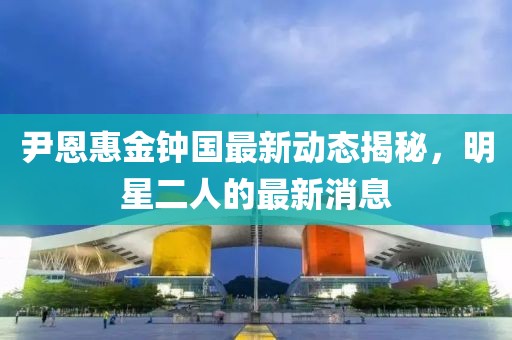 尹恩惠金鐘國最新動態(tài)揭秘，明星二人的最新消息