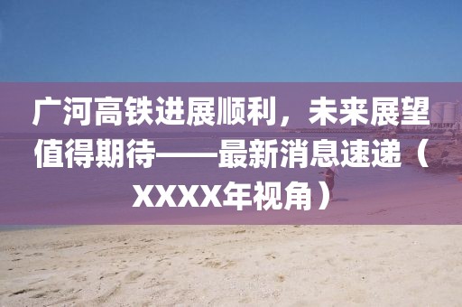 廣河高鐵進(jìn)展順利，未來(lái)展望值得期待——最新消息速遞（XXXX年視角）