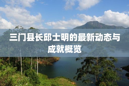 三門縣長邱士明的最新動(dòng)態(tài)與成就概覽
