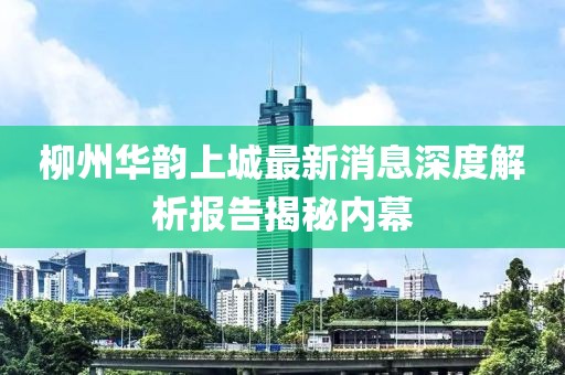 柳州華韻上城最新消息深度解析報(bào)告揭秘內(nèi)幕