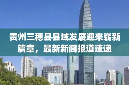 貴州三穗縣縣域發(fā)展迎來嶄新篇章，最新新聞報(bào)道速遞