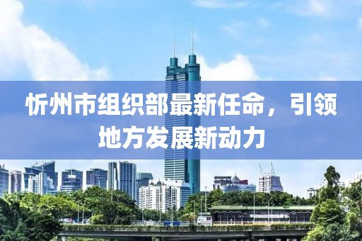 忻州市組織部最新任命，引領(lǐng)地方發(fā)展新動(dòng)力