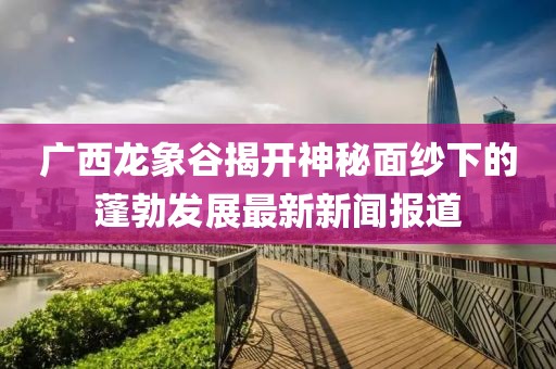 廣西龍象谷揭開神秘面紗下的蓬勃發(fā)展最新新聞報(bào)道