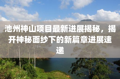 池州神山項(xiàng)目最新進(jìn)展揭秘，揭開神秘面紗下的新篇章進(jìn)展速遞
