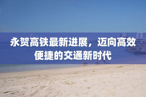 永賀高鐵最新進(jìn)展，邁向高效便捷的交通新時(shí)代