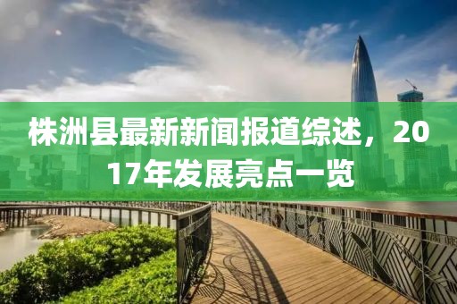 株洲縣最新新聞報道綜述，2017年發(fā)展亮點一覽
