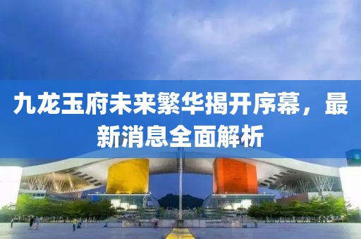 九龍玉府未來(lái)繁華揭開(kāi)序幕，最新消息全面解析