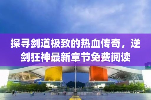 探尋劍道極致的熱血傳奇，逆劍狂神最新章節(jié)免費(fèi)閱讀