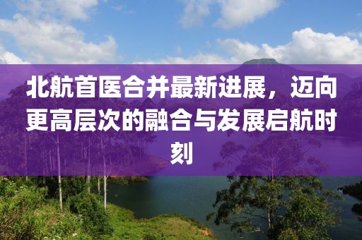 北航首醫(yī)合并最新進(jìn)展，邁向更高層次的融合與發(fā)展啟航時刻