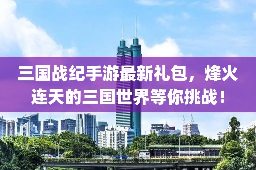 三國戰(zhàn)紀手游最新禮包，烽火連天的三國世界等你挑戰(zhàn)！