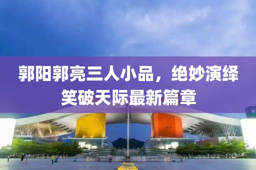 郭陽郭亮三人小品，絕妙演繹笑破天際最新篇章