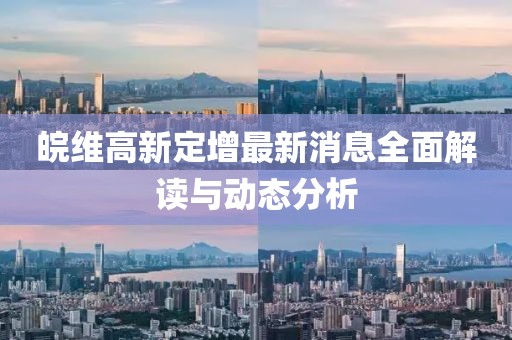 皖維高新定增最新消息全面解讀與動態(tài)分析