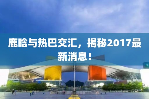 鹿晗與熱巴交匯，揭秘2017最新消息！