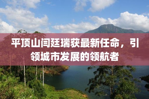 平頂山閆廷瑞獲最新任命，引領(lǐng)城市發(fā)展的領(lǐng)航者