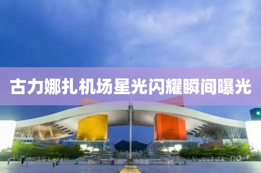 古力娜扎機(jī)場星光閃耀瞬間曝光