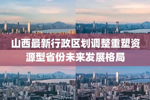 山西最新行政區(qū)劃調(diào)整重塑資源型省份未來發(fā)展格局