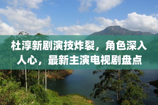 杜淳新劇演技炸裂，角色深入人心，最新主演電視劇盤(pán)點(diǎn)