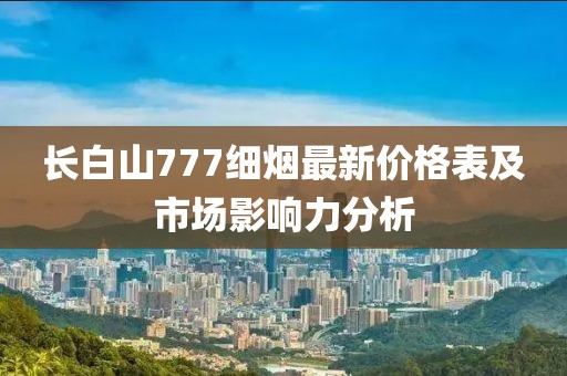 長白山777細(xì)煙最新價格表及市場影響力分析