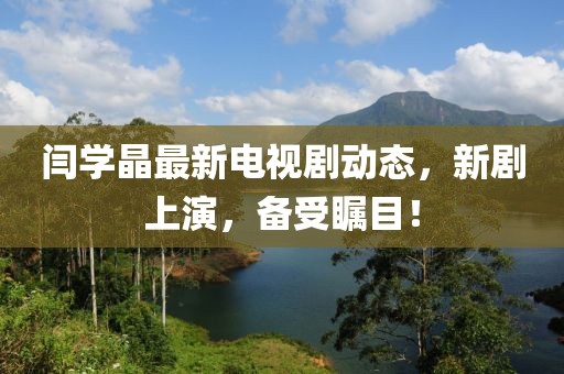 閆學晶最新電視劇動態(tài)，新劇上演，備受矚目！