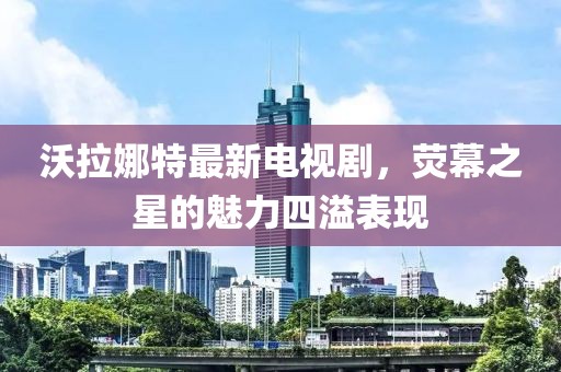 沃拉娜特最新電視劇，熒幕之星的魅力四溢表現(xiàn)