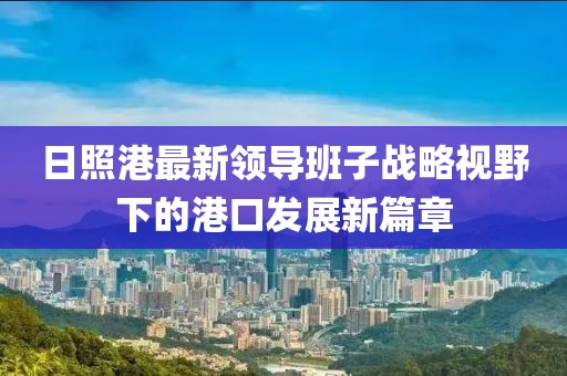 日照港最新領(lǐng)導(dǎo)班子戰(zhàn)略視野下的港口發(fā)展新篇章