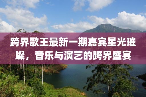 跨界歌王最新一期嘉賓星光璀璨，音樂與演藝的跨界盛宴