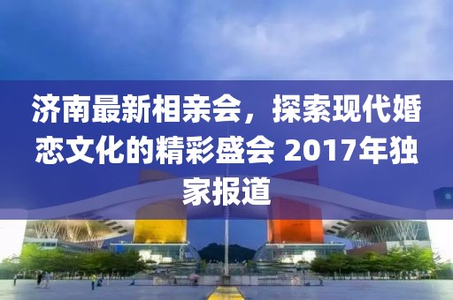 濟(jì)南最新相親會(huì)，探索現(xiàn)代婚戀文化的精彩盛會(huì) 2017年獨(dú)家報(bào)道