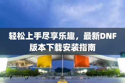 輕松上手盡享樂趣，最新DNF版本下載安裝指南