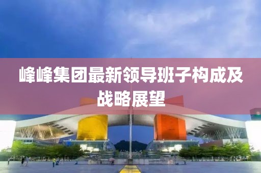 峰峰集團(tuán)最新領(lǐng)導(dǎo)班子構(gòu)成及戰(zhàn)略展望