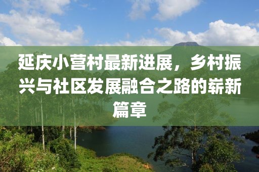 延慶小營村最新進(jìn)展，鄉(xiāng)村振興與社區(qū)發(fā)展融合之路的嶄新篇章