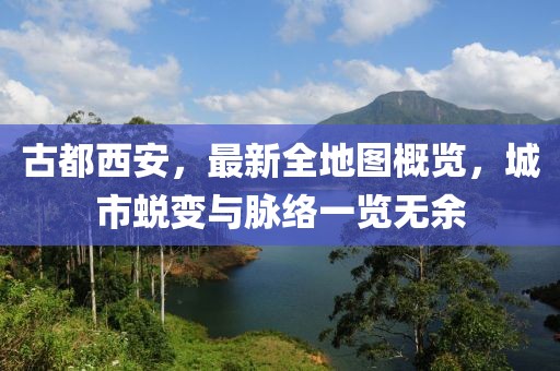 古都西安，最新全地圖概覽，城市蛻變與脈絡(luò)一覽無余