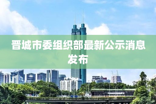 晉城市委組織部最新公示消息發(fā)布
