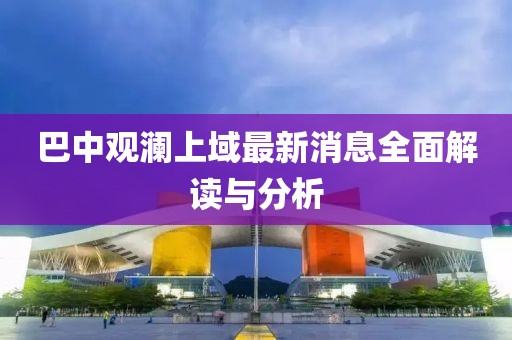 巴中觀瀾上域最新消息全面解讀與分析