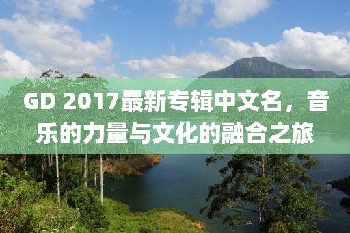 GD 2017最新專輯中文名，音樂的力量與文化的融合之旅