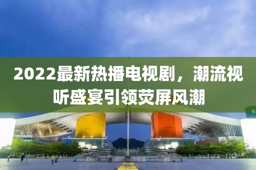 2022最新熱播電視劇，潮流視聽盛宴引領(lǐng)熒屏風(fēng)潮