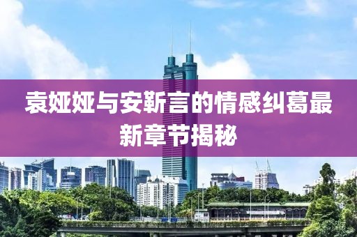 袁婭婭與安靳言的情感糾葛最新章節(jié)揭秘