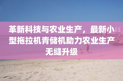 革新科技與農(nóng)業(yè)生產(chǎn)，最新小型拖拉機(jī)青儲(chǔ)機(jī)助力農(nóng)業(yè)生產(chǎn)無(wú)縫升級(jí)