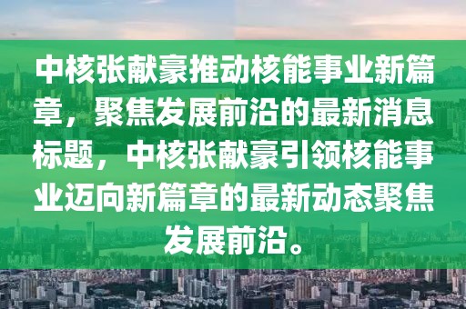 中核張獻(xiàn)豪推動核能事業(yè)新篇章，聚焦發(fā)展前沿的最新消息標(biāo)題，中核張獻(xiàn)豪引領(lǐng)核能事業(yè)邁向新篇章的最新動態(tài)聚焦發(fā)展前沿。