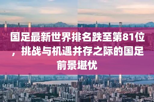 國足最新世界排名跌至第81位，挑戰(zhàn)與機遇并存之際的國足前景堪憂
